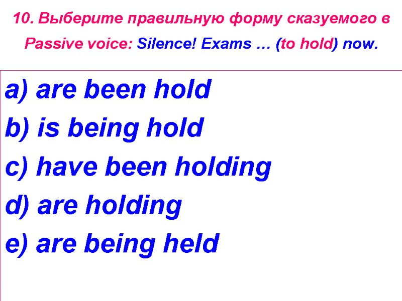 10. Выберите правильную форму сказуемого в Passive voice: Silence! Exams … (to hold) now.